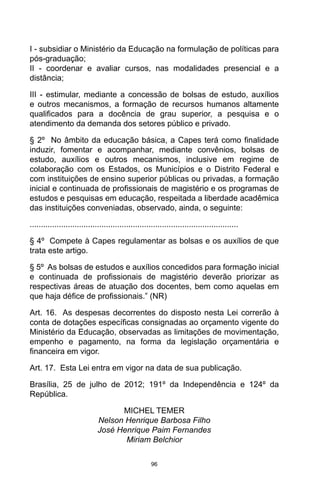 96
I - subsidiar o Ministério da Educação na formulação de políticas para
pós-graduação;
II - coordenar e avaliar cursos, nas modalidades presencial e a
distância;
III - estimular, mediante a concessão de bolsas de estudo, auxílios
e outros mecanismos, a formação de recursos humanos altamente
qualificados para a docência de grau superior, a pesquisa e o
atendimento da demanda dos setores público e privado.
§ 2º No âmbito da educação básica, a Capes terá como finalidade
induzir, fomentar e acompanhar, mediante convênios, bolsas de
estudo, auxílios e outros mecanismos, inclusive em regime de
colaboração com os Estados, os Municípios e o Distrito Federal e
com instituições de ensino superior públicas ou privadas, a formação
inicial e continuada de profissionais de magistério e os programas de
estudos e pesquisas em educação, respeitada a liberdade acadêmica
das instituições conveniadas, observado, ainda, o seguinte:
.............................................................................................
§ 4º Compete à Capes regulamentar as bolsas e os auxílios de que
trata este artigo.
§ 5º As bolsas de estudos e auxílios concedidos para formação inicial
e continuada de profissionais de magistério deverão priorizar as
respectivas áreas de atuação dos docentes, bem como aquelas em
que haja défice de profissionais.” (NR)
Art. 16. As despesas decorrentes do disposto nesta Lei correrão à
conta de dotações específicas consignadas ao orçamento vigente do
Ministério da Educação, observadas as limitações de movimentação,
empenho e pagamento, na forma da legislação orçamentária e
financeira em vigor.
Art. 17. Esta Lei entra em vigor na data de sua publicação.
Brasília, 25 de julho de 2012; 191º da Independência e 124º da
República.
MICHEL TEMER
Nelson Henrique Barbosa Filho
José Henrique Paim Fernandes
Miriam Belchior
 