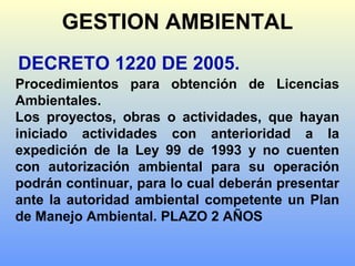 DECRETO 1220 DE 2005.
Procedimientos para obtención de Licencias
Ambientales.
Los proyectos, obras o actividades, que hayan
iniciado actividades con anterioridad a la
expedición de la Ley 99 de 1993 y no cuenten
con autorización ambiental para su operación
podrán continuar, para lo cual deberán presentar
ante la autoridad ambiental competente un Plan
de Manejo Ambiental. PLAZO 2 AÑOS
GESTION AMBIENTAL
 