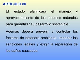 ARTICULO 80
El estado planificará el manejo y
aprovechamiento de los recursos naturales
para garantizar su desarrollo sostenible.
Además deberá prevenir y controlar los
factores de deterioro ambiental, imponer las
sanciones legales y exigir la reparación de
los daños causados.
 