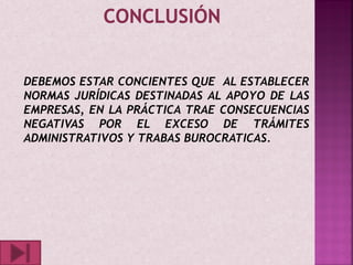 DEBEMOS ESTAR CONCIENTES QUE AL ESTABLECER
NORMAS JURÍDICAS DESTINADAS AL APOYO DE LAS
EMPRESAS, EN LA PRÁCTICA TRAE CONSECUENCIAS
NEGATIVAS POR EL EXCESO DE TRÁMITES
ADMINISTRATIVOS Y TRABAS BUROCRATICAS.
 