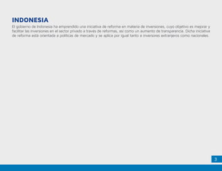3
El gobierno de Indonesia ha emprendido una iniciativa de reforma en materia de inversiones, cuyo objetivo es mejorar y
facilitar las inversiones en el sector privado a través de reformas, así como un aumento de transparencia. Dicha iniciativa
de reforma está orientada a políticas de mercado y se aplica por igual tanto a inversores extranjeros como nacionales.
INDONESIA
 