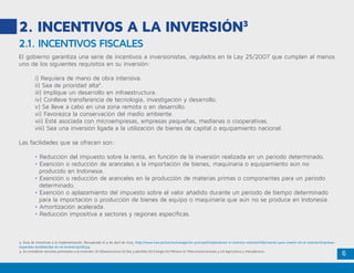 6
2.1. INCENTIVOS FISCALES
2. INCENTIVOS A LA INVERSIÓN3
El gobierno garantiza una serie de incentivos a inversionistas, regulados en la Ley 25/2007 que cumplan al menos
uno de los siguientes requisitos en su inversión:
	 i) Requiera de mano de obra intensiva.
	 ii) Sea de prioridad alta4
.
	 iii) Implique un desarrollo en infraestructura.
	 iv) Conlleve transferencia de tecnología, investigación y desarrollo.
	 v) Se lleve a cabo en una zona remota o en desarrollo.
	 vi) Favorezca la conservación del medio ambiente.
	 vii) Esté asociada con microempresas, empresas pequeñas, medianas o cooperativas.
	 viii) Sea una inversión ligada a la utilización de bienes de capital o equipamiento nacional.
Las facilidades que se ofrecen son:
	 • Reducción del impuesto sobre la renta, en función de la inversión realizada en un periodo determinado.
	 • Exención o reducción de aranceles a la importación de bienes, maquinaria o equipamiento aún no 		
	 producido en Indonesia.
	 • Exención o reducción de aranceles en la producción de materias primas o componentes para un periodo 	
	 determinado.
	 • Exención o aplazamiento del impuesto sobre el valor añadido durante un periodo de tiempo determinado 	
	 para la importación o producción de bienes de equipo o maquinaria que aún no se produce en Indonesia.
	 • Amortización acelerada.
	 • Reducción impositiva a sectores y regiones específicas.
3. Guía de incentivos a la implementación. Recuperado el 4 de abril de 2015. http://www.icex.es/icex/es/navegacion-principal/implantacion-e-inversion-exterior/informacion-para-invertir-en-el-exterior/empresas-
espanolas-establecidas-en-el-exterior/4728334.
4. Se consideran sectores prioritarios a la inversión: (i) Infraestructura (ii) Gas y petróleo (iii) Energía (iv) Minería (v) Telecomunicaciones y (vi) Agricultura y manufactura.
 