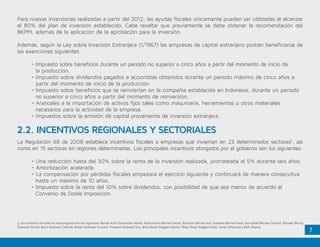 7
5. Los territorios incluidos en este programa son los siguientes: Bandar Aceh Darussalam (Aceh), Khatulistiwa (Borneo Oeste), Batulicin (Borneo Sur), Sasamba (Borneo Este), Das Kakab (Borneo Central), Manado-Bitung
(Sulawesi Norte), Batui (Sulawesi Central), Bukari (Sulawesi Sureste), Parepare (Sulawesi Sur), Bima (Nusa Tenggara Oeste), Mbay (Nusa Tenggara Este), Seram (Molucas) y Biak (Papua).
Para nuevas inversiones realizadas a partir del 2012, las ayudas fiscales únicamente pueden ser utilizadas al alcanzar
el 80% del plan de inversión establecido. Cabe resaltar que previamente se debe obtener la recomendación del
BKPM, además de la aplicación de la aprobación para la inversión.
Además, según la Ley sobre Inversión Extranjera (1/1967) las empresas de capital extranjero podrán beneficiarse de
las exenciones siguientes:
	 • Impuesto sobre beneficios durante un periodo no superior a cinco años a partir del momento de inicio de 	
	 la producción.
	 • Impuesto sobre dividendos pagados a accionistas obtenidos durante un periodo máximo de cinco años a 	
partir del momento de inicio de la producción.
	 • Impuesto sobre beneficios que se reinviertan en la compañía establecida en Indonesia, durante un periodo 	
	 no superior a cinco años a partir del momento de reinversión.
	 • Aranceles a la importación de activos fijos tales como maquinaria, herramientas u otros materiales 		
	 necesarios para la actividad de la empresa.
	 • Impuestos sobre la emisión de capital proveniente de inversión extranjera.
2.2. INCENTIVOS REGIONALES Y SECTORIALES
La Regulación 68 de 2008 establece incentivos fiscales a empresas que inviertan en 23 determinados sectores5
, así
como en 15 sectores en regiones determinadas. Los principales incentivos otorgados por el gobierno son los siguientes:
	 • Una reducción hasta del 30% sobre la renta de la inversión realizada, prorrateada al 5% durante seis años.
	 • Amortización acelerada.
	 • La compensación por pérdidas fiscales empezará el ejercicio siguiente y continuará de manera consecutiva 	
	 hasta un máximo de 10 años.
	 • Impuesto sobre la renta del 10% sobre dividendos, con posibilidad de que sea menor de acuerdo al 		
	 Convenio de Doble Imposición.
 