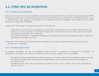 8
2.3. OTRO TIPO DE INCENTIVOS
2.3.1. Incentivos a la importación
Todos los proyectos de inversión realizados por empresas extranjeras (PMA) que hayan sido aprobados por BKPM,
incluyendo la expansión o el desarrollo de proyectos ya existentes para la producción de similares productos o para
su diversificación, que requieran un aumento de la capacidad productiva instalada de al menos el 30%, tienen
derecho a las siguientes facilidades:
a) Reducción del arancel a la importación al 0% en los casos de:
	 • Importación de maquinaria y equipamiento relacionado directamente con la industria manufacturera o de 	
	 servicios, sin incluir repuestos. La reducción del arancel se mantendrá durante 2 años a partir de la fecha 	
	 de decisión de aplicación de la reducción.
	 • Importación de bienes y materiales destinados a la producción de productos acabados durante un plazo de 	
	 producción acumulado de 2 años.
b) Exención del impuesto de Transferencia de Propiedad para el registro del certificado mercantil hecho por 		
primera vez en Indonesia.
2.3.2. Derechos sobre la tierra
Se otorgarán facilidades de cara a los derechos sobre la tierra, los procesos de inmigración e incentivos a la
importación. En cuanto a los incentivos sobre el uso de la tierra se pueden citar los siguientes:
	 • El derecho de cultivo se garantizará durante 95 años, con un permiso de 60 años renovable por otro de 35 años.
	 • El derecho de construcción se garantizará durante 80 años, con un permiso de 50 años renovable por 	
	 otro de 30 años.
	 • El derecho de uso de la tierra se garantizará durante 70 años, con un permiso de 45 años renovable por 	
	 otro de 25 años.
 