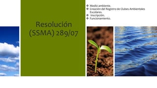Resolución
(SSMA) 289/07
 Medio ambiente.
 Creación del Registro de Clubes Ambientales
Escolares.
 Inscripción.
 Funcionamiento.
 