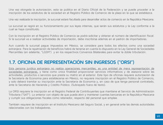 10
Una vez otorgada la autorización, esta se publica en el Diario Oficial de la Federación y se puede proceder a la
inscripción de los estatutos de la sociedad en el Registro Público de Comercio de la plaza en la que se establezca.
Una vez realizada la inscripción, la sucursal estará facultada para desarrollar actos de comercio en la República Mexicana.
La sucursal se regirá en su funcionamiento por sus leyes internas, que serán sus estatutos y la Ley conforme a la
cual se haya constituido.
Con la inscripción en el Registro Público de Comercio se podrá solicitar y obtener el número de identificación fiscal.
Si la sucursal va a realizar actividades de importación, debe inscribirse además en el padrón de importadores.
Aun cuando la sucursal pague impuestos en México, se considera para todos los efectos como una sociedad
extranjera. Para la repatriación de beneficios habrá de tenerse en cuenta lo dispuesto en la Ley General de Sociedades
Mercantiles (en adelante, “LGSM”) y en los respectivos Convenios Bilaterales para evitar la doble tributación.
Esta persona jurídica extranjera no realiza operaciones mercantiles, es una entidad de mera representación de
sociedades extranjeras, y tiene como única finalidad proporcionar servicios informativos y de asesoría sobre las
actividades, productos o servicios que presta su matriz en el exterior. Este tipo de oficinas requiere autorización de
la Secretaría de Economía para establecerse en México, no requiere inscripción en el Registro Público de Comercio,
y solo deberá tramitar su inscripción ante la Secretaría de Economía y, en caso de que tenga personal contratado,
ante la Secretaría de Hacienda y Crédito Público. (Subrayado fuera de texto).
La ORSI requiere la inscripción en el Registro Federal de Contribuyentes que mantiene el Servicio de Administración
Tributaria (“SAT”). Lo anterior con objeto de que pueda abrir y mantener cuentas bancarias en la República Mexicana
y cumplir sus obligaciones fiscales como retenedor, respecto del personal que emplee.
También requiere de inscripción en el Instituto Mexicano del Seguro Social, y en general ante las demás autoridades
relacionadas con los trabajadores.
1.7. OFICINA DE REPRESENTACIÓN SIN INGRESOS (“ORSI”)
 