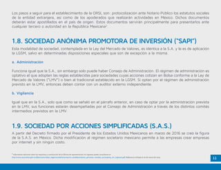 11
2
Información adicional sobre los requisitos y constitución de la Oficina de representación sin ingresos puede consultarse en
http://www.economia.gob.mx/files/comunidad_negocios/ied/Autorizacion_establecimiento_personas_morales_extranjeras_sin_ingresos.pdf. Referencia visitada el 20 de marzo de 2015.
Esta modalidad de sociedad, contemplada en la Ley del Mercado de Valores, es idéntica a la S.A. y le es de aplicación
la LGSM, salvo en determinadas disposiciones especiales que son de excepción a la misma.
a. Administración
Funciona igual que la S.A., sin embargo solo puede haber Consejo de Administración. El régimen de administración es
optativo el que adopten las reglas establecidas para sociedades cuyas acciones cotizan en Bolsa conforme a la Ley de
Mercado de Valores (“LMV”) o bien al tradicional establecido en la LGSM. Si optan por el régimen de administración
previsto en la LMV, entonces deben contar con un auditor externo independiente.
b. Vigilancia
Igual que en la S.A., solo que como se señaló en el párrafo anterior, en caso de optar por la administración prevista
en la LMV, sus funciones estarán desempeñadas por el Consejo de Administración a través de los distintos comités
intermedios previstos en la LMV.
A partir del Decreto firmado por el Presidente de los Estados Unidos Mexicanos en marzo de 2016 se creó la figura
de la S.A.S. en México. Dicha modificación al régimen societario mexicano permite a las empresas crear empresas
por internet y sin ningún costo.
1.8. SOCIEDAD ANÓNIMA PROMOTORA DE INVERSIÓN (“SAPI”)
1.9. SOCIEDAD POR ACCIONES SIMPLIFICADAS (S.A.S.)
Los pasos a seguir para el establecimiento de la ORSI, son: protocolización ante Notario Público los estatutos sociales
de la entidad extranjera, así como de los apoderados que realizarán actividades en México. Dichos documentos
deberán estar apostillados en el país de origen. Estos documentos servirán principalmente para presentarlos ante
cualquier tercero o autoridad en la República Mexicana2
.
 