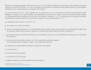 12
Para que una empresa pueda constituirse como S.A.S. sus ingresos deberán ser inferiores a cinco millones de pesos
mexicanos (5.000.000 MXN)3
en caso de superar dicho monto la compañía deberá transofrmarse en otro régimen
societario de los mencionados en el presente documento.
La norma define las S.A.S. como “aquella que se constituye con una o más personas físicas que solamente están
obligadas al pago de sus aportaciones representadas en acciones. En ningún caso las personas físicas podrán
ser simultáneamente accionistas de otro tipo de sociedad mercantil (…), si su participación en dichas sociedades
mercantiles les permite tener el control de la sociedad o de su administración, (…)”4
.
Los requisitos para consituir una S.A.S. son:
a. Que haya uno o más accionistas.
b. Que los accionistas expresen su consentimiento para constituir este tipo societario en los estatutos sociales que
la Secretaría deEconomía ponga a disposición mediante el sistema electrónico de constitución.
c.	Que alguno de los accionistas cuente con la autorización para el uso de denominación emitida por la Secretaría
de Economía.
d.	Que todos los accionistas cuenten con firma electrónica avanzada vigente.
No se exigirá escritura pública, póliza, u otro requisito adicional.
Los estatutos sociales deberán contener la siguiente información:
a. Denominación.
b. Nombre de los accionistas.
c. Domicilio de los accionistas.
d. Registro Federal de Contribuyentes de los accionistas.
3
Aproximadamente USD 288.500. 1 MXN = 0.05 USD
4
Artículo 260 Ley General de Sociedades Mercantiles www.Tuempresa.gob.mx.
 