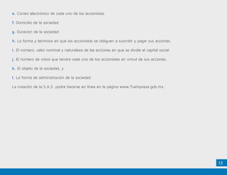 13
e. Correo electrónico de cada uno de los accionistas.
f. Domicilio de la sociedad.
g. Duración de la sociedad.
h. La forma y términos en que los accionistas se obliguen a suscribir y pagar sus acciones.
i. El número, valor nominal y naturaleza de las acciones en que se divide el capital social.
j. El número de votos que tendrá cada uno de los accionistas en virtud de sus acciones.
k. El objeto de la sociedad, y
l. La forma de administración de la sociedad.
La creación de la S.A.S. podrá hacerse en línea en la página www.Tuempresa.gob.mx.
 
