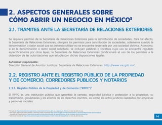 14
2. ASPECTOS GENERALES SOBRE
CÓMO ABRIR UN NEGOCIO EN MÉXICO5
Se requiere permiso de la Secretaría de Relaciones Exteriores para la constitución de sociedades. Para tal efecto,
la Secretaría de Relaciones Exteriores, otorgará los permisos para constitución de sociedades, solamente cuando la
denominación o razón social que se pretenda utilizar no se encuentre reservada por una sociedad distinta. Asimismo,
si en la denominación o razón social solicitada, se incluyen palabras o vocablos cuyo uso se encuentre regulado
específicamente por otras leyes, la Secretaría de Relaciones Exteriores condicionará el uso de los permisos a la
obtención de las autorizaciones que establezcan dichas disposiciones legales.
Autoridad responsable:
Dirección General de Asuntos Jurídicos. Secretaría de Relaciones Exteriores. http://www.sre.gob.mx6
.
2.2.1. Registro Público de la Propiedad y de Comercio (“RPPC”)7
El RPPC es una institución pública que garantiza la certeza, seguridad jurídica y protección a la propiedad, su
transmisión, gravámenes y los efectos de los derechos inscritos, así como los actos jurídicos realizados por empresas
y personas morales.
2.1. TRÁMITES ANTE LA SECRETARÍA DE RELACIONES EXTERIORES
2.2. REGISTRO ANTE EL REGISTRO PÚBLICO DE LA PROPIEDAD
Y DE COMERCIO, CORREDORES PÚBLICOS Y NOTARIOS
5
Tomado de: http://www.promexico.gob.mx/es_mx/promexico/Como_abrir_un_negocio_en_Mexico en visita de abril de 2015.
6
Para mayor información sobre trámites y permisos puede consultarse http://www.sre.gob.mx/index.php/tramites-y-servicios/adquisiciones-por-extranjeros.
Manuales de Procedimientos: http://www.sre.gob.mx/index.php/manuales-de-procedimientos-de-las-unidades-administrativas/159
7
Información tomada de http://www.promexico.gob.mx/es/mx/pasos-invertir-mexico#collapseThree en visita de abril de 2015.
 
