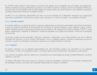 15
En el RPPC podrá obtener copia simple o certificada del registro de la propiedad que será objeto de enajenación;
obtener certificado de los gravámenes que tiene un inmueble ubicado en cualquier parte de la República Mexicana;
conocer quién es el propietario del inmueble objeto de compra-venta, así como conocer si una sociedad o asociación
(persona moral) está inscrita en el Registro Público.
El RPCC es una institución dependiente de cada uno de los Estados de la República Mexicana que proporciona
seguridad y publicidad a ciertos actos jurídicos que involucran a un bien inmueble o una sociedad mercantil.
2.2.2. Corredor Público8
El corredor público es un particular perito en derecho, especializado en aspectos mercantiles y económico-financieros,
a quien el Gobierno Mexicano le encomienda las funciones de agente mediador, perito valuador, asesor jurídico,
árbitro, fedatario público y las demás funciones que le señale la Ley Federal de Correduría Pública (“LFCP”) y otras
leyes o reglamentos, mediante la habilitación respectiva expedida por el Ejecutivo Federal a través de la Secretaría
de Economía.
El corredor público brinda seguridad, confianza, eficiencia y dinamismo a sus intervenciones, por ser un técnico
calificado del mercado, no es un simple intermediario, sino un mediador experto, honrado e imparcial que pone en
contacto y ajusta la contratación mercantil en general, ya se trate de bienes o servicios.
2.2.3. Notario9
El notario mexicano, es un abogado especializado con alta formación jurídica que interviene en los negocios
comerciales y civiles como fedatario público y consejero legal de los inversionistas, empresarios y particulares.
Los contratos otorgados ante los notarios son una garantía de certeza legal que otorga el Estado Mexicano a quienes
solicitan su servicio.
El notario interviene entre otras cosas en: compra y venta de inmuebles, constitución de empresas, otorgamiento
de mandatos compra y acciones de Sociedades Fideicomisos en Playas y Fronteras.
8
Ídem
9
Ídem
 