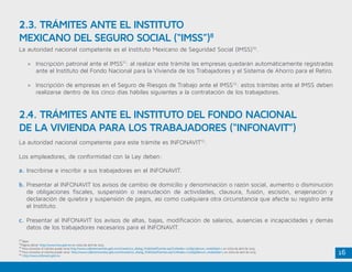 16
La autoridad nacional competente es el Instituto Mexicano de Seguridad Social (IMSS)10
.
»» Inscripción patronal ante el IMSS11
: al realizar este trámite las empresas quedarán automáticamente registradas
ante el Instituto del Fondo Nacional para la Vivienda de los Trabajadores y el Sistema de Ahorro para el Retiro.
»» Inscripción de empresas en el Seguro de Riesgos de Trabajo ante el IMSS12
: estos trámites ante el IMSS deben
realizarse dentro de los cinco días hábiles siguientes a la contratación de los trabajadores.
La autoridad nacional competente para este trámite es INFONAVIT13
.
Los empleadores, de conformidad con la Ley deben:
a. Inscribirse e inscribir a sus trabajadores en el INFONAVIT.
b.	Presentar al INFONAVIT los avisos de cambio de domicilio y denominación o razón social, aumento o disminución
de obligaciones fiscales, suspensión o reanudación de actividades, clausura, fusión, escisión, enajenación y
declaración de quiebra y suspensión de pagos, así como cualquiera otra circunstancia que afecte su registro ante
el Instituto.
c.	Presentar al INFONAVIT los avisos de altas, bajas, modificación de salarios, ausencias e incapacidades y demás
datos de los trabajadores necesarios para el INFONAVIT.
2.3. TRÁMITES ANTE EL INSTITUTO
MEXICANO DEL SEGURO SOCIAL (“IMSS”)8
2.4. TRÁMITES ANTE EL INSTITUTO DEL FONDO NACIONAL
DE LA VIVIENDA PARA LOS TRABAJADORES (“INFONAVIT”)
10
Ídem
11
Página oficial http://www.imss.gob.mx en visita de abril de 2015
12
Para consultar el trámite puede verse http://www.cofemertramites.gob.mx/intranet/co_dialog_PublishedTramite.asp?coNodes=1226973&num_modalidad=1 en visita de abril de 2015
13
Para consultar el trámite puede verse http://www.cofemertramites.gob.mx/intranet/co_dialog_PublishedTramite.asp?coNodes=1226956&num_modalidad=1 en visita de abril de 2015
14
http://www.infonavit.gob.mx
 