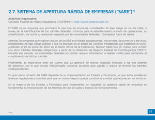 18
Autoridad responsable:
Comisión Federal de Mejora Regulatoria (“COFEMER”). http://www.cofemer.gob.mx
El SARE es un esquema que promueve la apertura de empresas consideradas de bajo riesgo en un día hábil, a
través de la identificación de los trámites federales mínimos para el establecimiento e inicio de operaciones, su
simplificación, así como su resolución expedita por las autoridades federales. (Subrayado fuera de texto).
Además, las empresas que realicen alguna de las 685 actividades agropecuarias, industriales, de comercio y servicios,
consideradas de bajo riesgo público y que se precisan en el anexo del Acuerdo Presidencial que establece el SARE,
publicado el 28 de enero de 2002 en el Diario Oficial de la Federación, tendrán hasta tres (3) meses para cumplir
con otros trámites federales obligatorios a partir de la obtención del Registro Federal de Contribuyentes (“RFC”).
Durante ese periodo, las autoridades federales no podrán requerir información o realizar visitas para comprobar el
cumplimiento de dichos trámites.
Finalmente, es importante tener en cuenta que La apertura de nuevos negocios involucra a los tres órdenes
de gobierno; por lo que resulta indispensable coordinar acciones para agilizar y reducir al mínimo los trámites
correspondientes.
En gran parte, el éxito del SARE depende de su implementación en Estados y Municipios, ya que éstos establecen
diversas regulaciones y trámites para que un nuevo negocio pueda constituirse e iniciar operaciones en su territorio.
En la mayoría de los Estados y Municipios para implementar un esquema de apertura rápida de empresas es
fundamental la incorporación de los trámites de uso de suelo y licencia de funcionamiento.
2.7. SISTEMA DE APERTURA RÁPIDA DE EMPRESAS (“SARE”)16
16
Ídem.
 