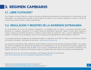 19
3. RÉGIMEN CAMBIARIO
En el régimen de libre flotación, el tipo de cambio se determina libremente en el mercado sin la intervención de las
autoridades. Las operaciones que lleva a cabo el Banco de México en el mercado cambiario, se hacen a través de
mecanismos preanunciados y reglas transparentes.
De conformidad con la Ley de Inversión Extranjera18
, se establece que en México, la inversión extranjera podrá
participar en cualquier proporción en el capital social de sociedades mexicanas, adquirir activos fijos, ingresar a
nuevos campos de actividad económica o fabricar nuevas líneas de productos, abrir y operar establecimientos, y
ampliar o relocalizar los ya existentes, salvo por las excepciones expresamente mencionadas en dicha ley19
.
La autoridad nacional competente en materia de registro y regulación de la IED en México es la Dirección General
de Inversión Extranjera. Secretaría de Economía. (www.economia.gob.mx)
Las inversiones extranjeras debe registrarse ante el Registro Nacional de Inversiones Extranjeras (RNIE)20
, los sujetos
que tienen la obligación de registrar las inversiones son establecidos en la Ley de Inversión Extranjera establece los
diversos sujetos de inscripción ante el RNIE. Por su parte, el Reglamento de la Ley de Inversión Extranjera y del
Registro Nacional de Inversiones Extranjeras señala el procedimiento para realizar los trámites correspondientes.
Reglamento de la Ley de Inversión Extranjera y del Registro Nacional de Inversiones:
http://www.diputados.gob.mx/LeyesBiblio/regley/Reg_LIERNIE.pdf
3.1. LIBRE FLOTACIÓN17
3.2. REGULACIÓN Y REGISTRO DE LA INVERSIÓN EXTRANJERA
17
Tomado de: http://www.banxico.org.mx/politica-monetaria-e-inflacion/index.html en visita de abril de 2015.
18
Disponible en http://www.diputados.gob.mx/LeyesBiblio/pdf/44_110814.pdf en visita de abril de 2015.
19
Información tomada de http://www.promexico.gob.mx/es/mx/pasos-invertir-mexico#collapseThree en vista de abril de 2015.
20
Para mayor información consultar http://www.rnie.economia.gob.mx/RNIE/faces/inicio.xhtml en visita de abril de 2015.
 