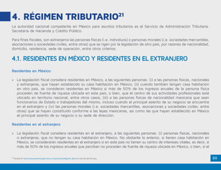 20
4. RÉGIMEN TRIBUTARIO21
La autoridad nacional competente en México para asuntos tributarios es el Servicio de Administración Tributaria.
Secretaría de Hacienda y Crédito Público.
Para fines fiscales, son extranjeros las personas físicas (i.e. individuos) o personas morales (i.e. sociedades mercantiles,
asociaciones o sociedades civiles, entre otras) que se rigen por la legislación de otro país, por razones de nacionalidad,
domicilio, residencia, sede de operación, entre otros criterios.
Residentes en México:
»» La legislación fiscal considera residentes en México, a las siguientes personas: (i) a las personas físicas, nacionales
y extranjeras, que hayan establecido su casa habitación en México, (ii) cuando también tengan casa habitación
en otro país, se consideran residentes en México si más de 50% de los ingresos anuales de la persona física
proceden de fuente de riqueza ubicada en este país, o bien, que el centro de sus actividades profesionales esté
ubicado en territorio nacional, entre otros casos, (iii) a las personas físicas de nacionalidad mexicana que sean
funcionarios de Estado o trabajadores del mismo, incluso cuando el principal asiento de su negocio se encuentre
en el extranjero y (iv) las personas morales (i.e. sociedades mercantiles, asociaciones y sociedades civiles, entre
otras) que se hayan constituido conforme a las leyes mexicanas, así como las que hayan establecido en México
el principal asiento de su negocio o su sede de dirección.
Residentes en el extranjero
»» La legislación fiscal considera residentes en el extranjero, a las siguientes personas: (i) personas físicas, nacionales
o extranjeras, que no tengan su casa habitación en México. No obstante lo anterior, si tienen casa habitación en
México, se considerarán residentes en el extranjero si en este país no tienen su centro de intereses vitales, es decir, si
más de 50% de los ingresos anuales que perciban no proceden de fuente de riqueza ubicada en México, o bien, si el
4.1. RESIDENTES EN MÉXICO Y RESIDENTES EN EL EXTRANJERO
21
Tomado de: http://www.promexico.gob.mx/es_mx/promexico/Regimen_fiscal en visita de abril de 2015.
 
