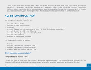 2122
Tomado de http://consulmex.sre.gob.mx/frankfurt/index.php/es/impuestos en visita de abril de 2015.
23
Tomado de http://www.icex.es/icex/cma/contentTypes/common/records/mostrarDocumento/?doc=4631730 el 03 de marzo de 2014 a las 12:22 p.m.
centro de sus actividades profesionales no está ubicado en territorio nacional, entre otros casos y (ii) a las personas
morales (i.e. sociedades mercantiles, asociaciones y sociedades civiles, entre otras) que no estén constituidas
conforme a las leyes mexicanas, así como las que no hayan establecido en México el principal asiento de su negocio
o su sede de dirección, pero mantengan uno o más establecimientos permanentes en territorio nacional.
Los principales impuestos federales son:
»» Impuesto sobre la Renta
»» Impuesto al Valor Agregado (IVA).
»» Aranceles.
»» Impuesto Especial sobre producción y servicios (“IEPS”) (P.Ej. bebidas, tabaco, etc.)
»» Impuesto Sustitutivo del Crédito al Salario.
»» Impuesto sobre Propiedades Inmuebles (“Predial”).
»» Impuesto sobre nóminas.
»» Impuesto al activo de las empresas
Los principales impuestos locales son:
»» Predial
»» Impuesto Empresarial a Tasa Única (“IETU”).
»» Impuesto sobre Adquisición de Inmuebles.
»» Impuesto a los depósitos en efectivo (“IDE”).
4.2.1. Imposición sobre sociedades23
• Impuesto sobre la renta (“ISR”)
Existen dos tipos de regímenes del impuesto: el general y el simplificado. Este último debe ser adoptado por las
personas jurídicas que se dediquen exclusivamente a actividades agrícolas, ganaderas, pesqueras o silvícolas.
4.2. SISTEMA IMPOSITIVO22
 