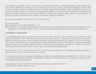 23
Estos conceptos se definen en el art. 42 de la Ley, y básicamente se refieren a activos intangibles o gastos relacionados
con el diseño, elaboración o introducción en el mercado de un producto, siempre que tales actividades se realicen antes
de que se generen ventas de manera constante. El monto original de la inversión sujeta a depreciación comprende,
además del precio del bien, los impuestos efectivamente pagados con motivo de la adquisición o importación del
mismo (a excepción del IVA), así como otros gastos en concepto de derechos, fletes, seguros contra riesgos en el
transporte, manejo, comisiones sobre compras y honorarios a agentes aduanales.
Otros gastos susceptibles de ser deducidos son los siguientes:
(i)	 Las inversiones.
(ii)	Las aportaciones a fondos destinados a I + D.
(iii)	La creación o incremento de reservas para fondos de pensiones o jubilaciones del personal complementarias a las que
establece la Ley del Seguro Social de 1995, y de primas de antigüedad constituidas en los términos de esta Ley.
• Dividendos y transferencias
Los dividendos están sujetos al pago del Impuesto sobre la Renta, de forma que la sociedad que los distribuye debe
retener al accionista un 5% sobre el producto de los dividendos a distribuir, cuando estos provienen de la cuenta de
beneficio fiscal neto, que es la cuenta donde se acumulan los beneficios de ejercicios anteriores, que no se distribuyen.
Para cualquier distribución que no provenga de la cuenta de beneficio fiscal neto (por ejemplo, dividendos repartidos
durante el ejercicio), la empresa deberá retener al accionista el porcentaje que proceda en concepto de impuesto
dependiendo de si es persona moral o persona física y sus características particulares.
Se gravará con el ISR todo cambio de control accionario de una empresa en el mercado de valores, es decir las
operaciones de compra y venta de acciones en la bolsa.
Las remesas enviadas por sucursales establecidas en México (i.e. establecimiento permanente) a su matriz o a otras
sucursales en países terceros, tendrán consideración de distribución de dividendos y, en consecuencia, estarán sujetas
a una retención aproximada del 5%.
Las regalías por el uso de patentes o marcas están sujetas a una retención del 30%.
Todas las demás regalías tributan al 25%.
 
