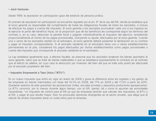 24
• Joint Ventures:
Desde 1999, la asociación en participación goza del estatuto de persona jurídica.
El contrato de asociación en participación se encuentra regulado por el art. 8º de la Ley del ISR, donde se establece que
el socio gerente es responsable del cumplimiento de todas las obligaciones fiscales de todos los asociados, e incluso
de efectuar los pagos a cuenta del impuesto. El socio gerente y los asociados acumularán cada uno a sus ingresos en
el ejercicio la parte del beneficio fiscal, en la proporción que de los beneficios les corresponda según los términos del
contrato o, en su caso, deducirán la pérdida fiscal y pagarán individualmente el impuesto del ejercicio, acreditando
proporcionalmente el monto de los pagos provisionales, incluyendo su ajuste, efectuados por el socio gerente. Cuando
uno o varios de los asociados residan en el extranjero, el socio gerente deberá presentar la declaración en su nombre
y pagar el impuesto correspondiente. Si el asociado residente en el extranjero tiene uno o varios establecimientos
permanentes en el país, considerará los pagos efectuados por dichos establecimientos como pagos provisionales a
cuenta del impuesto que corresponda al asociado residente en el extranjero.
La Ley establece igualmente que, a efectos fiscales, se presume que los asociados enajenan los bienes aportados al
socio gerente, salvo que se trate de bienes inalienables o que se establezca expresamente lo contrario en el contrato
que al efecto se celebre, en cuyo caso la deducción por inversión del bien del que se trate solo podrá ser efectuada
por el asociado propietario del bien.
• Impuesto Empresarial a Tasa Única (“IETU”):
Es un nuevo impuesto que entró en vigor en enero de 2008 y grava la diferencia entre los ingresos y los gastos de
las empresas en bienes intermedios con tasas del 16,5% en 2008, del 17% en 2009 y del 17,5% a partir de 2010.
Quedarán exentos de este gravamen las asociaciones civiles, escuelas privadas y pequeños productores agropecuarios.
La IETU convivirá, por lo menos durante algún tiempo, con el ISR, siendo, tal y como lo apuntan las autoridades
hacendarias, “un impuesto de control para el ISR ya que las empresas tendrán que calcular dos impuestos, la IETU y
el ISR, y pagar el que resulte mayor. Esto ha provocado opiniones divergentes en el sector privado, que alega que el
cálculo de ambos impuestos tiene un coste extra para la empresa.
 