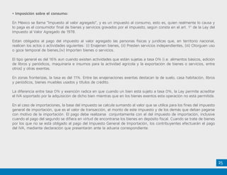 25
• Imposición sobre el consumo:
En México se llama “Impuesto al valor agregado”, y es un impuesto al consumo, esto es, quien realmente lo causa y
lo paga es el consumidor final de bienes y servicios gravados por el impuesto, según consta en el art. 1º de la Ley del
Impuesto al Valor Agregado de 1978.
Están obligados al pago del impuesto al valor agregado las personas físicas y jurídicas que, en territorio nacional,
realicen los actos o actividades siguientes: (i) Enajenen bienes, (ii) Presten servicios independientes, (iii) Otorguen uso
o goce temporal de bienes,(iv) Importen bienes o servicios.
El tipo general es del 16% aun cuando existen actividades que están sujetas a tasa 0% (i.e. alimentos básicos, edición
de libros y periódicos, maquinaria e insumos para la actividad agrícola y la exportación de bienes o servicios, entre
otros) y otras exentas.
En zonas fronterizas, la tasa es del 11%. Entre las enajenaciones exentas destacan la de suelo, casa habitación, libros
y periódicos, bienes muebles usados y títulos de crédito.
La diferencia entre tasa 0% y exención radica en que cuando un bien está sujeto a tasa 0%, la Ley permite acreditar
el IVA soportado por la adquisición de dicho bien mientras que en los bienes exentos esta operación no está permitida.
En el caso de importaciones, la base del impuesto se calcula sumando al valor que se utilice para los fines del impuesto
general de importación, que es el valor de transacción, el monto de este impuesto y de los demás que deban pagarse
con motivo de la importación. El pago debe realizarse conjuntamente con el del impuesto de importación, inclusive
cuando el pago del segundo se difiera en virtud de encontrarse los bienes en depósito fiscal. Cuando se trate de bienes
por los que no se está obligado al pago del Impuesto General de Importación, los contribuyentes efectuarán el pago
del IVA, mediante declaración que presentarán ante la aduana correspondiente.
 