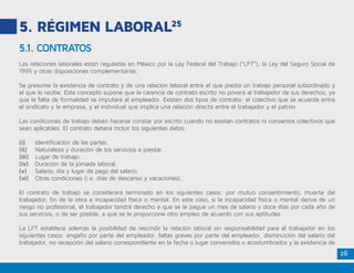 26
5. RÉGIMEN LABORAL25
Las relaciones laborales están reguladas en México por la Ley Federal del Trabajo (“LFT”), la Ley del Seguro Social de
1995 y otras disposiciones complementarias.
Se presume la existencia de contrato y de una relación laboral entre el que presta un trabajo personal subordinado y
el que lo recibe. Este concepto supone que la carencia de contrato escrito no privará al trabajador de sus derechos, ya
que la falta de formalidad se imputará al empleador. Existen dos tipos de contrato: el colectivo que se acuerda entre
el sindicato y la empresa, y el individual que implica una relación directa entre el trabajador y el patrón.
Las condiciones de trabajo deben hacerse constar por escrito cuando no existan contratos ni convenios colectivos que
sean aplicables. El contrato deberá incluir los siguientes datos:
(i)	 Identificación de las partes.
(ii)	 Naturaleza y duración de los servicios a prestar.
(iii)	 Lugar de trabajo.
(iv)	 Duración de la jornada laboral.
(v)	 Salario, día y lugar de pago del salario.
(vi)	 Otras condiciones (i.e. días de descanso y vacaciones).
El contrato de trabajo se considerará terminado en los siguientes casos: por mutuo consentimiento, muerte del
trabajador, fin de la obra e incapacidad física o mental. En este caso, si la incapacidad física o mental deriva de un
riesgo no profesional, el trabajador tendrá derecho a que se le pague un mes de salario y doce días por cada año de
sus servicios, o de ser posible, a que se le proporcione otro empleo de acuerdo con sus aptitudes.
La LFT establece además la posibilidad de rescindir la relación laboral sin responsabilidad para el trabajador en los
siguientes casos: engaño por parte del empleador, faltas graves por parte del empleador, disminución del salario del
trabajador, no recepción del salario correspondiente en la fecha o lugar convenidos o acostumbrados y la existencia de
5.1. CONTRATOS
 