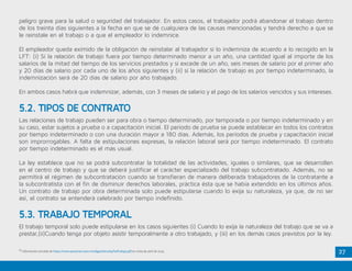 27
peligro grave para la salud o seguridad del trabajador. En estos casos, el trabajador podrá abandonar el trabajo dentro
de los treinta días siguientes a la fecha en que se dé cualquiera de las causas mencionadas y tendrá derecho a que se
le reinstale en el trabajo o a que el empleador lo indemnice.
El empleador queda eximido de la obligación de reinstalar al trabajador si lo indemniza de acuerdo a lo recogido en la
LFT: (i) Si la relación de trabajo fuera por tiempo determinado menor a un año, una cantidad igual al importe de los
salarios de la mitad del tiempo de los servicios prestados y si excede de un año, seis meses de salario por el primer año
y 20 días de salario por cada uno de los años siguientes y (ii) si la relación de trabajo es por tiempo indeterminado, la
indemnización será de 20 días de salario por año trabajado.
En ambos casos habrá que indemnizar, además, con 3 meses de salario y el pago de los salarios vencidos y sus intereses.
25
Información extraída de https://www.personal.unam.mx/dgpe/docs/leyFedTrabajo.pdf en visita de abril de 2015.
Las relaciones de trabajo pueden ser para obra o tiempo determinado, por temporada o por tiempo indeterminado y en
su caso, estar sujetos a prueba o a capacitación inicial. El período de prueba se puede establecer en todos los contratos
por tiempo indeterminado o con una duración mayor a 180 días. Además, los períodos de prueba y capacitación inicial
son improrrogables. A falta de estipulaciones expresas, la relación laboral será por tiempo indeterminado. El contrato
por tiempo indeterminado es el más usual.
La ley establece que no se podrá subcontratar la totalidad de las actividades, iguales o similares, que se desarrollen
en el centro de trabajo y que se deberá justificar el carácter especializado del trabajo subcontratado. Además, no se
permitirá el régimen de subcontratación cuando se transfieran de manera deliberada trabajadores de la contratante a
la subcontratista con el fin de disminuir derechos laborales, práctica ésta que se había extendido en los últimos años.
Un contrato de trabajo por obra determinada solo puede estipularse cuando lo exija su naturaleza, ya que, de no ser
así, el contrato se entenderá celebrado por tiempo indefinido.
El trabajo temporal solo puede estipularse en los casos siguientes:(i) Cuando lo exija la naturaleza del trabajo que se va a
prestar,(ii)Cuando tenga por objeto asistir temporalmente a otro trabajado, y (iii) en los demás casos previstos por la ley.
5.2. TIPOS DE CONTRATO
5.3. TRABAJO TEMPORAL
 
