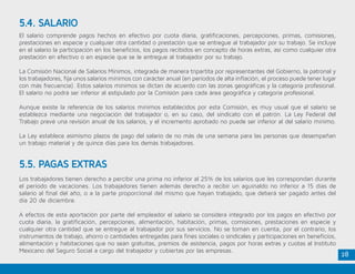 28
El salario comprende pagos hechos en efectivo por cuota diaria, gratificaciones, percepciones, primas, comisiones,
prestaciones en especie y cualquier otra cantidad o prestación que se entregue al trabajador por su trabajo. Se incluye
en el salario la participación en los beneficios, los pagos recibidos en concepto de horas extras, así como cualquier otra
prestación en efectivo o en especie que se le entregue al trabajador por su trabajo.
La Comisión Nacional de Salarios Mínimos, integrada de manera tripartita por representantes del Gobierno, la patronal y
los trabajadores, fija unos salarios mínimos con carácter anual (en períodos de alta inflación, el proceso puede tener lugar
con más frecuencia). Estos salarios mínimos se dictan de acuerdo con las zonas geográficas y la categoría profesional.
El salario no podrá ser inferior al estipulado por la Comisión para cada área geográfica y categoría profesional.
Aunque existe la referencia de los salarios mínimos establecidos por esta Comisión, es muy usual que el salario se
establezca mediante una negociación del trabajador o, en su caso, del sindicato con el patrón. La Ley Federal del
Trabajo prevé una revisión anual de los salarios, y el incremento aprobado no puede ser inferior al del salario mínimo.
La Ley establece asimismo plazos de pago del salario de no más de una semana para las personas que desempeñan
un trabajo material y de quince días para los demás trabajadores.
Los trabajadores tienen derecho a percibir una prima no inferior al 25% de los salarios que les correspondan durante
el período de vacaciones. Los trabajadores tienen además derecho a recibir un aguinaldo no inferior a 15 días de
salario al final del año, o a la parte proporcional del mismo que hayan trabajado, que deberá ser pagado antes del
día 20 de diciembre.
A efectos de esta aportación por parte del empleador el salario se considera integrado por los pagos en efectivo por
cuota diaria, la gratificación, percepciones, alimentación, habitación, primas, comisiones, prestaciones en especie y
cualquier otra cantidad que se entregue al trabajador por sus servicios. No se toman en cuenta, por el contrario, los
instrumentos de trabajo, ahorro o cantidades entregadas para fines sociales o sindicales y participaciones en beneficios,
alimentación y habitaciones que no sean gratuitas, premios de asistencia, pagos por horas extras y cuotas al Instituto
Mexicano del Seguro Social a cargo del trabajador y cubiertas por las empresas.
5.4. SALARIO
5.5. PAGAS EXTRAS
 
