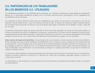 29
Los trabajadores participan en las utilidades de las empresas, por mandato constitucional, desarrollado en la legislación
laboral, en un porcentaje establecido al efecto por la Comisión Nacional para la Participación de los Trabajadores en
los Beneficios de las Empresas.
Las utilidades se deben distribuir entre todos los trabajadores que presten sus servicios en la empresa o los que los
prestaron durante sesenta días o más en el ejercicio del que se trate. El reparto de beneficios deberá realizarse dentro
de los sesenta días siguientes a la fecha en que la empresa deba pagar el impuesto de sociedades, es decir, antes del
30 de mayo.
El beneficio empresarial objeto de reparto equivale al 10% de la renta gravable y se divide en dos partes iguales: la
primera se divide entre todos los trabajadores, tomando en consideración el número de días trabajados durante el año,
independientemente del salario percibido; la segunda se repartirá en proporción a los salarios devengados por el trabajo
prestado durante el año. Si no existe forma de determinar los beneficios, se pagará un mes de salario.
Están exentas del reparto de beneficios: (i) las empresas de nueva creación, durante el primer año de funcionamiento;
(ii) las empresas de nueva creación dedicadas a la elaboración de un producto nuevo, durante los dos primeros años de
funcionamiento; (iii) las empresas de nueva creación de la industria extractiva durante el período de prospección; (iv)
las entidades privadas sin ánimo de lucro; (v) el Instituto Mexicano del Seguro Social y otras instituciones públicas con
fines asistenciales o de beneficencia; (vi) las empresas que tengan un capital social inferior al que fije la Secretaría de
Trabajo y Previsión Social.
Los directores, administradores y gerentes generales de las empresas están excluidos de la participación en los beneficios,
aunque es práctica habitual la compra de un vehículo por cuenta de la empresa, aguinaldo superior o ayuda a la
compra de la vivienda.
La participación en los beneficios no se computará como parte del salario a efectos de la cantidad a recibir en concepto
de indemnización.
5.6. PARTICIPACIÓN DE LOS TRABAJADORES
EN LOS BENEFICIOS (I.E. UTILIDADES)
 
