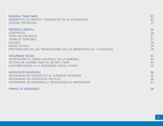 3
RÉGIMEN TRIBUTARIO
RESIDENTES EN MÉXICO Y RESIDENTES EN EL EXTRANJERO
SISTEMA IMPOSITIVO
RÉGIMEN LABORAL
CONTRATOS
TIPOS DE CONTRATO
TRABAJO TEMPORAL
SALARIO
PAGAS EXTRAS
PARTICIPACIÓN DE LOS TRABAJADORES EN LOS BENEFICIOS (I.E. UTILIDADES)
SEGURIDAD SOCIAL
APORTACIÓN AL FONDO NACIONAL DE LA VIVIENDA
SISTEMA DE AHORRO PARA EL RETIRO (“SAR”)
CONTRIBUCIONES A LA SEGURIDAD SOCIAL (“IMSS”)
INCENTIVOS INVERSIÓN
PROGRAMAS DE INCENTIVOS AL COMERCIO EXTERIOR
PROGRAMAS DE INCENTIVOS FISCALES
PROGRAMAS DE DESARROLLO TECNOLÓGICO E INNOVACIÓN
FIRMAS DE ABOGADOS
20
20
21
26
26
27
27
28
28
29
33
34
35
35
36
36
36
37
38
 