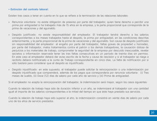 30
• Extinción del contrato laboral:
Existen tres casos a tener en cuenta en lo que se refiere a la terminación de las relaciones laborales:
»» Renuncia voluntaria: no existe obligación de preaviso por parte del trabajador, quien tiene derecho a percibir una
prima por antigüedad si ha trabajado más de 15 años en la empresa, y la parte proporcional que corresponda de la
prima de vacaciones y del aguinaldo.
»» Despido justificado: no existe responsabilidad del empleador. El trabajador tendrá derecho a los salarios
correspondientes a los meses trabajados hasta el despido, la prima por antigüedad, en las condiciones descritas
anteriormente, y la parte proporcional de la prima de vacaciones y del aguinaldo. Son causa de despido justificado
sin responsabilidad del empleador: el engaño por parte del trabajador, faltas graves de propiedad u honradez,
por parte del trabajador, malos tratamientos contra el patrón o los demás trabajadores, la causación dolosa de
perjuicios a los materiales de trabajo, comprometer la seguridad de la empresa por descuido inexcusable, revelar
secretos o información reservada tener las tres faltas consecutivas en un período de treinta días sin permiso.
En este caso el empleador deberá dar aviso escrito de la fecha y causa de rescisión y si el trabajador se niega a
recibirlo deberá notificárselo a la Junta de Trabajo correspondiente en cinco días. La falta de notificación por sí
sólo bastará para considerar que el despido es injustificado.
»» Despido injustificado: en este supuesto, el trabajador puede solicitar la reincorporación o una indemnización por
despido injustificado que comprenderá, además de los pagos que correspondería por renuncia voluntaria: (i) Tres
meses de sueldo, (ii) Doce (12) días de salario por cada año de servicio y (iii) Prima de antigüedad.
Si el empleador no acepta la reincorporación del trabajador, la indemnización será mayor, según los casos siguientes:
Cuando la relación de trabajo haya sido de duración inferior a un año, se indemnizará al trabajador con una cantidad
igual al importe de los salarios correspondientes a la mitad del tiempo en que éste haya prestado sus servicios.
Cuando la relación de trabajo haya sido superior al año, la indemnización consistirá en veinte días de salario por cada
uno de los años de servicio prestados.
 