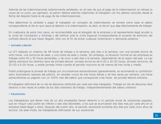31
Además de las indemnizaciones anteriormente señaladas, en el caso de que el pago de la indemnización se retrase (a
causa de un juicio, por ejemplo), el patrón deberá además indemnizar al trabajador con los salarios vencidos desde la
fecha del despido hasta la de pago de las indemnizaciones.
Para determinar la cantidad a pagar al trabajador en concepto de indemnización se tomará como base el salario
correspondiente al día en que nazca el derecho a la indemnización, es decir, el día en que deje efectivamente de trabajar.
En cualquiera de estos tres casos, es recomendable que el abogado de la empresa y el representante legal acudan a
la Junta de Conciliación y Arbitraje y allí ratificar ante la Junta Especial Correspondiente el acuerdo de extinción del
contrato laboral al que hayan llegado. Esto con el fin de evitar cualquier reclamación o demanda posterior.
• Jornada Laboral:
La LFT estipula un máximo de 48 horas de trabajo a la semana, seis días a la semana, con una jornada diurna de
ocho horas, una nocturna de siete, y una mixta de siete y media. Sin embargo, la situación normal en las empresas es
trabajar entre 40 y 45 horas semanales, y de cinco a seis días a la semana, dependiendo de la región del país. La Ley
define asimismo los distintos tipos de jornada laboral: jornada diurna es de 6:00 a 20:00 horas; jornada nocturna, de
20:00 a 6:00 horas, y existe jornada mixta cuando el período nocturno es de menos de tres horas y media.
Podrá prolongarse la jornada de trabajo por circunstancias extraordinarias (generalmente, se recomienda su prohibición
salvo autorización expresa del patrón), sin exceder nunca de tres horas diarias y de tres veces por semana. Las horas
extraordinarias se pagarán con un 100% más del salario que corresponda a las horas de jornada laboral ordinaria.
El trabajador disfrutará de un día de descanso retribuido por cada seis días trabajados. Trabajar en día de descanso dará
derecho a dos veces el sueldo de los días ordinarios de trabajo, independientemente del salario ordinario.
• Vacaciones:
Los trabajadores que lleven más de un año empleados tienen derecho a un período anual de vacaciones pagadas,
que en ningún caso podrá ser inferior a seis días laborables, a los que se acumularán dos días más por cada año en la
empresa hasta llegar a doce. Después del cuarto año, el período vacacional aumenta dos días por cada cinco años de
servicio. De este modo, los trabajadores disfrutarán de sus vacaciones.
 
