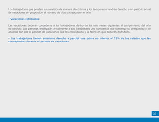 32
Los trabajadores que presten sus servicios de manera discontinua y los temporeros tendrán derecho a un período anual
de vacaciones en proporción al número de días trabajados en el año.
• Vacaciones retribuidas:
Las vacaciones deberán concederse a los trabajadores dentro de los seis meses siguientes al cumplimiento del año
de servicio. Los patrones entregarán anualmente a sus trabajadores una constancia que contenga su antigüedad y de
acuerdo con ella el período de vacaciones que les corresponda y la fecha en que deberán disfrutarlo.
• Los trabajadores tienen asimismo derecho a percibir una prima no inferior al 25% de los salarios que les
correspondan durante el período de vacaciones.
 