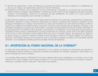 34
V.	Permitir las inspecciones y visitas domiciliarias que practique el Instituto, las que se sujetarán a lo establecido por
esta Ley, el Código y los reglamentos respectivos; Fracción reformada.
VI.	Tratándose de patrones que se dediquen en forma permanente o esporádica a la actividad de la construcción,
deberán expedir y entregar a cada trabajador constancia escrita del número de días trabajados y del salario percibido,
semanal o quincenalmente, conforme a los períodos de pago establecidos, las cuales, en su caso, podrán ser
exhibidas por los trabajadores para acreditar sus derechos.
El salario base de cotización se integra con los pagos hechos en efectivo por cuota diaria, gratificaciones, percepciones,
alimentación, habitación, primas, comisiones, prestaciones en especie y cualquiera otra cantidad o prestación que se
entregue al trabajador por su trabajo. No se tomarán en cuenta, por el contrario, los instrumentos de trabajo; el ahorro,
cuando sea un depósito de cantidad semanal, quincenal o mensual a partes iguales entre el trabajador y el patrón, y las
cantidades otorgadas por el patrón para fines sociales o sindicales; las aportaciones al Fondo de Vivienda, INFONAVIT y
las participaciones en los beneficios de la empresa; la alimentación y la habitación cuando éstas sean proporcionadas al
trabajador de forma onerosa, entendiéndose que estas prestaciones son onerosas cuando cada una de ellas represente
como mínimo el 20% del salario mínimo general diario que rija en el Distrito Federal; las despensas en especie o
en dinero, siempre y cuando su importe no rebase el 40% del salario mínimo en el Distrito Federal; los premios por
asistencia y puntualidad, siempre que el importe de cada uno de estos conceptos no rebase el 10% del salario base de
cotización; y las cantidades aportadas para fines sociales (Fondos de Pensiones).
El objeto del Fondo Nacional de Vivienda (“INFONAVIT”) es la creación de sistemas de financiación que permitan a
los trabajadores obtener créditos en condiciones favorables para adquirir sus viviendas, repararlas o hacer frente a los
pasivos originados por estos conceptos.
Las empresas deben aportar a INFONAVIT el 5% de los salarios diarios de los trabajadores a su servicio, con un tope
máximo de 25 veces el salario mínimo diario en México D.F. Es una contribución exclusiva de la empresa. El pago es
bimensual, a bimestre vencido, antes del 17 del primer mes siguiente.
6.1. APORTACIÓN AL FONDO NACIONAL DE LA VIVIENDA28
28
Información tomada de http://portal.infonavit.org.mx/wps/wcm/connect/infonavit/inicio en visita de abril de 2015.
 