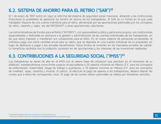 35
El 1 de enero de 1997 entró en vigor la reforma del sistema de seguridad social mexicano, abriendo a las instituciones
financieras la posibilidad de gestionar los fondos de ahorro de los trabajadores. El SAR es un Fondo en el que cada
trabajador dispone de una cuenta individual para el retiro, alimentada por las aportaciones patronales por los conceptos
de retiro, cesantía y vejez; las del INFONAVIT y otras aportaciones voluntarias.
Las Administradoras de Fondos para el Retiro (“AFORES”), con personalidad jurídica y patrimonio propios, son instituciones
especializadas y dedicadas en exclusiva a la gestión y administración de las cuentas individuales de los trabajadores, en
las que éstos ingresan y mantienen sus cotizaciones para el retiro. En el nuevo sistema de pensiones privatizadas, el
individuo paga una cierta cantidad anual para su retiro, que se deposita en una cuenta individual de su propiedad, en
lugar de dedicarse a pagar a los actuales beneficiarios. Estos fondos se invierten en los mercados privados de capital.
Lo beneficios recibidos tras la jubilación consisten en las aportaciones y los intereses de las inversiones realizadas.
Los trabajadores se darán de alta en el IMSS con el salario base de cotización que perciban en el momento de su
afiliación, estableciéndose como límite superior el equivalente a 25 salarios mínimos en México D.F. para los conceptos
de enfermedad, maternidad, riesgo de trabajo y guarderías, y 18 salarios mínimos en México D.F. para los conceptos
de invalidez, vejez, cesantía y muerte. El patrón, al efectuar el pago de salarios a los trabajadores, deberá retener las
cuotas que a éstos les corresponde cubrir. El pago de las cuotas obrero patronales se realiza por bimestres vencidos.
6.2. SISTEMA DE AHORRO PARA EL RETIRO (“SAR”)29
6.3. CONTRIBUCIONES A LA SEGURIDAD SOCIAL (“IMSS”)30
29
Información tomada de http://www.consar.gob.mx/ en visita de abril de 2015.
30
Información tomada de http://www.diputados.gob.mx/LeyesBiblio/pdf/92.pdf en visita de abril de 2015.
 