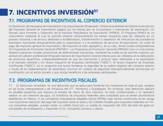 36
7. INCENTIVOS INVERSIÓN31
(i) Devolución de Impuestos de Importación a los Exportadores (Drawback): Ofrece la posibilidad de obtener la devolución
del Impuesto General de Importación pagado por los bienes que se incorporaron a mercancías de exportación, (ii)
Decreto para Fomento y Operación de la Industria Maquiladora de Exportación (IMMEX): El Programa IMMEX es un
instrumento mediante el cual se permite importar temporalmente los bienes necesarios para ser utilizados en un
proceso industrial o de servicio destinado a la elaboración, transformación o reparación de mercancías de procedencia
extranjera importadas temporalmente para su exportación o a la prestación de servicios de exportación, sin cubrir el
pago del impuesto general de importación, del impuesto al valor agregado y, en su caso, de las cuotas compensatorias
(iii) Programas de Promoción Sectorial (PROSEC): Los Programas de Promoción Sectorial (PROSEC) son un instrumento
dirigido a personas morales productoras de determinadas mercancías, mediante los cuales se les permite importar con
arancel ad-valorem preferencial (Impuesto General de Importación) diversos bienes para ser utilizados en la elaboración
de productos específicos, independientemente de que las mercancías a producir sean destinadas a la exportación
o al mercado nacional y (iv) Nuevo Esquema de Empresas Certificadas (“NEEC”): El Nuevo Esquema de Empresas
Certificadas (“NEEC”), es un programa que busca fortalecer la seguridad de la cadena logística del comercio exterior
a través de la implementación de estándares mínimos en materia de seguridad internacionalmente reconocidos en
coordinación con el sector privado y que otorga beneficios a las empresas participantes.
7.1.	 (i) Deducción inmediata: Es una deducción que se aplica para fomentar las inversiones en todo el país, excepto
en las zonas metropolitanas y de influencia del D.F., Monterrey y Guadalajara. Sin embargo, esta deducción aplicará
en aquellos proyectos que requiera el empleo de mano de obra intensiva, no sean contaminantes y no necesiten
realizar un uso intensivo de agua, (ii) Incentivos de impuestos federales para compañías que no tienen permanencia
establecida en México: A las compañías maquiladoras elegibles (ahora IMMEX) bajo ciertas condiciones se les otorga
una importante reducción del pago del impuesto sobre la renta y (iii) Créditos fiscales para impuestos federales en I+D:
Las compañías elegibles, pueden recibir un crédito fiscal (y/o un crédito en impuesto) del 30% del total del gasto en
actividades de Investigación y Desarrollo (I+D), incluyendo procesos y diseño.
7.1. PROGRAMAS DE INCENTIVOS AL COMERCIO EXTERIOR
7.2. PROGRAMAS DE INCENTIVOS FISCALES
31
Tomado de http://www.promexico.gob.mx/es/mx/pasos-invertir-mexico en visita de abril de 2015.
 