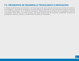 37
(i) Programas de Estímulos a la Innovación; Son los programas de apoyo para las empresas que inviertan en proyectos
de investigación, desarrollo de tecnología e innovación dirigidos al desarrollo de nuevos productos, procesos o servicios
y (ii) Fondo Internacional; Es un Fondo de Cooperación Internacional para el fomento de la investigación científica
y tecnológica entre México y la Unión Europea; que apoya proyectos bajo las siguientes modalidades: Proyectos de
investigación conjunta y creación y fortalecimiento de redes de investigación.
7.3. PROGRAMAS DE DESARROLLO TECNOLÓGICO E INNOVACIÓN
 