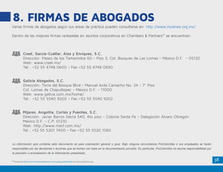 38
8. FIRMAS DE ABOGADOS
Creel, García-Cuéllar, Aiza y Enríquez, S.C.
Dirección: Paseo de los Tamarindos 60 - Piso 3, Col. Bosques de Las Lomas - México D.F. - 05120
Web: www.creel.mx/
Tel.: +52 55 4748 0600 - Fax:+52 55 4748 0690
Galicia Abogados, S.C.
Dirección: Torre del Bosque Blvd - Manuel Avila Camacho No. 24 - 7° Piso
Col. Lomas de Chapultepec - México D.F. - 11000
Web: www.galicia.com.mx/home/
Tel.: +52 55 5540 9200 - Fax:+52 55 5540 9202
Mijares, Angoitia, Cortés y Fuentes, S.C.
Dirección: Javier Barros Sierra 540, 4to piso - Colonia Santa Fe - Delegación Álvaro Obregón
Mexico D.F. - C.P. 01210
Web: http://www.macf.com.mx/
Tel.: +52 55 5201 7400 - Fax:+52 55 5520 1065
La información que contiene este documento es para orientación general y guía. Bajo ninguna circunstancia ProColombia o sus empleados se harán
responsables por las decisiones o acciones que se tomen con base en la documentación provista. En particular, ProColombia no asume responsabilidad por
la precisión o actualización de la información presentada.
Varias firmas de abogados según sus áreas de práctica pueden consultarse en: http://www.incamex.org.mx/
Dentro de las mejores firmas rankeadas en asuntos corporativos en Chambers & Partners31
se encuentran:
31
Tomado de http://www.chambersandpartners.com/144/354/editorial/9/1 en visita de abril de 2015
 