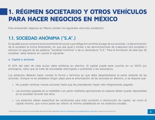 4
1. RÉGIMEN SOCIETARIO Y OTROS VEHÍCULOS
PARA HACER NEGOCIOS EN MÉXICO
Para emprender negocios en México existen los siguientes vehículos societarios1
:
Es aquella que se compone exclusivamente de socios cuya obligación se limita al pago de sus acciones. La denominación
de la sociedad se forma libremente, sin que sea igual o similar a las denominaciones de cualquiera otra sociedad y
siempre irá seguida de las palabras “Sociedad Anónima” o de su abreviatura “S.A.” Para la formación de este tipo de
sociedad, debe tenerse en cuenta lo siguiente:
a. Capital y acciones
El 20% del valor de cada acción debe exhibirse en efectivo. El capital puede estar suscrito en un 100% por
extranjeros, salvo que se trate de actividades restringidas o prohibidas a los extranjeros.
Los estatutos deberán hacer constar la forma y términos en que deba desembolsarse la parte restante de las
acciones. Aunque no se establece ningún plazo para la amortización de las acciones en efectivo, si se dispone que:
»» No pueden emitirse nuevas acciones hasta que las precedentes hayan sido íntegramente pagadas.
»» Las acciones pagadas en su totalidad o en parte mediante aportaciones en especie deben quedar depositadas
en la sociedad durante dos años.
»» Los estatutos deben especificar las condiciones para todo aumento o disminución de capital, así como el
capital mínimo, que nunca podrá ser inferior al mínimo establecido en los estatutos sociales.
1
Información tomada con base en la Ley de Sociedades Mercantiles de México disponible en http://www.diputados.gob.mx/LeyesBiblio/pdf/144_130614.pdf en visita del 20 de marzo de 2015.
1.1. SOCIEDAD ANÓNIMA (“S.A”.)
 