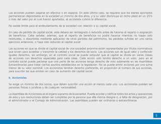 5
Las acciones pueden pagarse en efectivo o en especie. En este último caso, se requiere que los bienes aportados
permanezcan depositados en la sociedad un mínimo de dos años, y si su valor disminuye en dicho plazo en un 25%
o más del valor por el cual fueron aportados, el accionista cubrirá la diferencia
No existe límite para el endeudamiento de la sociedad con relación a su capital social.
En caso de pérdida de capital social, este deberá ser reintegrado o reducido antes de hacerse el reparto o asignación
de beneficios. Cabe señalar, además, que el reparto de beneficios no podrá hacerse mientras no hayan sido
restituidas, o absorbidas mediante aplicación de otras partidas del patrimonio, las pérdidas sufridas en uno varios
ejercicios anteriores, o haya sido reducido el capital social.
Las acciones en que se divide el capital social de una sociedad anónima están representadas por títulos nominativos
que sirven para acreditar y transmitir la calidad y los derechos de socio. Las acciones son de igual valor y conferirán
iguales derechos, sin embargo, en el contrato social se puede estipular que el capital se divida en varias clases
de acciones con derechos especiales para cada clase. Cada acción sólo tendrá derecho a un voto; pero en el
contrato social puede pactarse que una parte de las acciones tenga derecho de voto solamente en las Asambleas
Extraordinarias para tratar ciertos asuntos establecidos en la legislación. No se puede emitir acciones por una suma
menor de su valor nominal. Los accionistas tendrán derecho preferente, en proporción al número de sus acciones,
para suscribir las que emitan en caso de aumento del capital social.
b. Accionistas
Se exige un mínimo de dos socios, que deben suscribir una acción al menos cada uno. Los accionistas pueden ser
personas físicas o jurídicas y de cualquier nacionalidad.
La Asamblea de Accionistas es el órgano supremo de la sociedad. Puede acordar y ratificar todos los actos y operaciones
de esta y sus resoluciones deben ser cumplidas por la persona que ella misma designe o, a falta de designación, por
el administrador o el Consejo de Administración. Las asambleas pueden ser ordinarias o extraordinarias.
 
