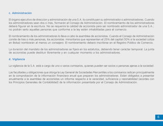 6
c. Administración
El órgano ejecutivo de dirección y administración de una S.A. lo constituyen su administrador o administradores. Cuando
los administradores sean dos o más, formarán el Consejo de Administración. El nombramiento de los administradores
deberá figurar en la escritura. No se requerirá la calidad de accionista para ser nombrado administrador de una S.A.;
no podrán serlo aquellas personas que conforme a la ley estén inhabilitadas para el comercio.
El nombramiento de los administradores lo lleva a cabo la asamblea de accionistas. Cuando el Consejo de Administración
conste de tres o más personas, los accionistas minoritarios que representen el 25% del capital (10% si la sociedad cotiza
en Bolsa) nombrarán al menos un consejero. El nombramiento deberá inscribirse en el Registro Público de Comercio.
La duración del mandato de los administradores se fijará en los estatutos, debiendo tener carácter temporal. La junta
de accionistas puede destituir libremente y en cualquier momento a los administradores.
d. Vigilancia
La vigilancia de la S.A. está a cargo de uno o varios comisarios, quienes pueden ser socios o personas ajenas a la sociedad.
Las facultades y obligaciones que otorga la Ley General de Sociedades Mercantiles a los comisarios radican principalmente
en la comprobación de la información financiera anual que preparan los administradores. Están obligados a presentar
anualmente a la asamblea de accionistas un informe respecto a la veracidad, suficiencia y razonabilidad (acordes con
los Principios Generales de Contabilidad) de la información presentada por el Consejo de Administración.
 