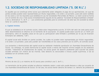 7
Es aquella que se constituye entre socios que solamente están obligados al pago de sus aportaciones, sin que las
partes sociales puedan estar representadas por títulos negociables, a la orden o al portador, pues sólo serán cedibles
en los casos y con los requisitos que establece la Ley de Sociedades Mercantiles de México. La razón social se forma
con el nombre de uno o más socios inmediatamente seguida de las palabras “Sociedad de Responsabilidad Limitada”
o de su abreviatura “S. de R. L.”. Las condiciones generales para la constitución de este tipo de sociedad se deben
tener en cuenta lo siguiente:
a. Capital mínimo
El que se establezca en el contrato social y debe estar íntegramente suscrito. El 50% del valor de cada parte social
debe desembolsarse en efectivo en el momento de la suscripción. El capital puede estar suscrito en un 100% por
extranjeros, salvo en aquellos casos en los que su participación esté limitada o prohibida por la Ley de Inversión
Extranjera (en adelante, “LIE”).
El capital social está dividido en partes sociales, las cuales no pueden estar representadas por títulos negociables,
a la orden o al portador, pues solo pueden ser transferibles en los casos previstos por la LGSM y el contrato social.
Los aumentos o disminuciones del capital social se realizarán mediante aprobación en Asamblea Extraordinaria de
Socios. Sin embargo, no podrá disminuirse el capital social a menos del importe mínimo exigido en los estatutos
sociales. Tratándose de ampliaciones de capital, los socios gozan de derecho preferente para suscribir las partes
sociales emitidas con motivo de las mismas. Este derecho es renunciable e incluso puede suprimirse, si así se
establece en el contrato social.
b. Socios
Mínimo de dos (2) y un máximo de 50 socios para constituir una S. de R. L.
La transmisión de las partes sociales se efectúa mediante cesión y esta solo puede llevarse a cabo por acuerdo de
una Asamblea Extraordinaria de Socios. En tal caso, los socios tienen derecho de tanteo (i.e. derecho de preferencia
1.2. SOCIEDAD DE RESPONSABILIDAD LIMITADA (“S. DE R.L”.)
 