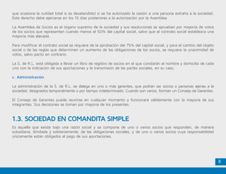 8
que ocasiona la nulidad total si es desatendido) si se ha autorizado la cesión a una persona extraña a la sociedad.
Este derecho debe ejercerse en los 15 días posteriores a la autorización por la Asamblea.
La Asamblea de Socios es el órgano supremo de la sociedad y sus resoluciones se aprueban por mayoría de votos
de los socios que representen cuando menos el 50% del capital social, salvo que el contrato social establezca una
mayoría más elevada.
Para modificar el contrato social se requiere de la aprobación del 75% del capital social, y para el cambio del objeto
social o de las reglas que determinen un aumento de las obligaciones de los socios, se requiere la unanimidad de
votos, salvo pacto en contrario.
La S. de R.L. está obligada a llevar un libro de registro de socios en el que constarán el nombre y domicilio de cada
uno con la indicación de sus aportaciones y la transmisión de las partes sociales, en su caso.
c. Administración
La administración de la S. de R.L. se delega en uno o más gerentes, que podrán ser socios o personas ajenas a la
sociedad, designados temporalmente o por tiempo indeterminado. Cuando son varios, forman un Consejo de Gerentes.
El Consejo de Gerentes puede reunirse en cualquier momento y funcionará válidamente con la mayoría de sus
integrantes. Sus decisiones se toman por mayoría de los presentes.
Es aquella que existe bajo una razón social y se compone de uno o varios socios que responden, de manera
subsidiaria, ilimitada y solidariamente, de las obligaciones sociales, y de uno o varios socios cuya responsabilidad
únicamente están obligados al pago de sus aportaciones.
1.3. SOCIEDAD EN COMANDITA SIMPLE
 