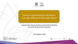 Hacia la implementación del Marco
Curricular 2022 de la Educación Básica
23 de agosto, 2022
Instituto de la Educación Básica del Estado de Morelos
Dirección de Desarrollo Educativo
 
