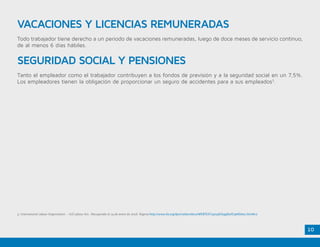 10
VACACIONES Y LICENCIAS REMUNERADAS
SEGURIDAD SOCIAL Y PENSIONES
Todo trabajador tiene derecho a un periodo de vacaciones remuneradas, luego de doce meses de servicio continuo,
de al menos 6 días hábiles.
Tanto el empleador como el trabajador contribuyen a los fondos de previsión y a la seguridad social en un 7,5%.
Los empleadores tienen la obligación de proporcionar un seguro de accidentes para a sus empleados3
.
3. International Labour Organization - ILO Labour Act . Recuperado el 14 de enero de 2016. Nigeria http://www.ilo.org/dyn/natlex/docs/WEBTEXT/42156/64980/E74NGA01.htm#c2
 
