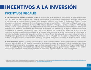 11
INCENTIVOS A LA INVERSIÓN
INCENTIVOS FISCALES
a. La condición de pionero (“Pioneer Status”): se concede a las empresas innovadoras e implica la garantía
de 3 a 5 años de “vacaciones fiscales” para las industrias de procesamiento de productos agrícolas, la minería,
la manufactura, el turismo, la construcción y los servicios públicos, entre otras. El Reglamento Estatus Pionero
establece condiciones especiales de incentivos para las personas jurídicas registradas en Nigeria que hayan
incurrido en gastos de capital de al menos N10 millones (US D61.300 aprox.) o NGN 5 millones (USD 30.150
aprox.), si es de capital extranjero. Las empresas que adquieran este status deben ostentar la licencia para operar
en el sector o actividad empresarial (en el caso de las mineras, por ejemplo)4
y el registro ante la Comisión de
promoción a la inversión de Nigeria – NIPC, que como agencia del Gobierno encargada de la gestión de los
incentivos, proporciona el status mediando a la entidad gubernamental a la que pertenezca la industria de la
actividad calificada. Igualmente, deberán certificar al menos 1 año de actividad comercial. Adicionalmente, el
estado pionero garantiza exenciones fiscales de hasta un 5% en IVA, 20% por inversión en infraestructura durante
5 años, 140% por I+D con uso de insumos locales y 20% por 5 años por la utilización de materias primas locales.
b. Otros incentivos. existen incentivos a la actividad de comercio exterior para los fabricantes en el sector agroindustrial,
como un arancel del 0 al 1% para las maquinarias y equipos agrícolas, la prohibición a la importación en ciertos
productos alimentarios como congelados, jugos y otros procesados, con el fin de fomentar la producción local. El
Fondo de Crédito Agrario, administrado por la Banca Central de Nigeria, otorga garantías hasta del 75% por los créditos
otorgados por los bancos comerciales a proyectos de producción y procesamiento de productos agrícolas.
4. Pioneer Status in Nigeria: Recent Developments and Effects on Investments in Nigeria. Recuperado el 14 de enero de 2015. http://www.detailsolicitors.com/media/archive1/newsletters/PioneerStatusinNigeria.pdf
5. Nigerian Investment Promotion Commission. Recuperado el 14 de junio de 2016. http://www.nipc.gov.ng/investment.html
 