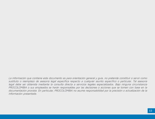 12
La información que contiene este documento es para orientación general y guía, no pretende constituir o servir como
sustituto o reemplazo de asesoría legal específica respecto a cualquier asunto específico o particular. Tal asesoría
legal debe ser obtenida mediante la consulta directa a servicios legales especializados. Bajo ninguna circunstancia
PROCOLOMBIA o sus empleados se harán responsables por las decisiones o acciones que se tomen con base en la
documentación provista. En particular, PROCOLOMBIA no asume responsabilidad por la precisión o actualización de la
información presentada.
 