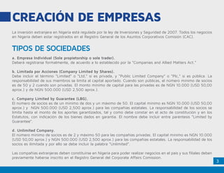 3
CREACIÓN DE EMPRESAS
TIPOS DE SOCIEDADES
La inversión extranjera en Nigeria está regulada por la ley de Inversiones y Seguridad de 2007. Todos los negocios
en Nigeria deben estar registrados en el Registro General de los Asuntos Corporativos Comisión (CAC).
a. Empresa Individual (Sole propietorship o sole trader).
Deberá registrarse formalmente, de acuerdo a lo establecido por la “Companies and Allied Matters Act.”
b. Limitada por Acciones (Company Limited by Shares).
Debe incluir el término “Limited” o “Ltd,” si es privada, y “Public Limited Company” o “Plc,” si es pública. La
responsabilidad de sus miembros se limita al capital aportado. Cuando son públicas, el número mínimo de socios
es de 50 y 2 cuando son privadas. El monto mínimo de capital para las privadas es de NGN 10.000 (USD 50,00
aprox.) y de NGN 500.000 (USD 2,500 aprox.).
c. Company Limited by Guarantee (LBG).
El número de socios es de un mínimo de dos y un máximo de 50. El capital mínimo es NGN 10.000 (USD 50,00
aprox.) y NGN 500.000 (USD 2,500 aprox.) para las compañías estatales. La responsabilidad de los socios se
limita hasta el monto de los aportes garantizados, tal y como debe constar en el acto de constitución y en los
Estatutos, con indicación de los bienes dados en garantía. El nombre debe incluir entre paréntesis “Limited by
Guarantee”.
d. Unlimited Company.
El número mínimo de socios es de 2 y máximo 50 para las compañías privadas. El capital mínimo es NGN 10.000
(USD 50,00 aprox.) y NGN 500.000 (USD 2,500 aprox.) para las compañías estatales. La responsabilidad de los
socios es ilimitada y por ello se debe incluir la palabra “Unlimited”.
Las compañías extranjeras deben constituirse en Nigeria para poder realizar negocios en el país y sus filiales deben
previamente haberse inscrito en el Registro General del Corporate Affairs Comission.
 