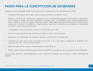 4
PASOS PARA LA CONSTITUCIÓN DE SOCIEDADES
Presentar ante la Corporate Affairs Commission (CAC) la solicitud con los siguientes documentos:
•	 Constancia del Registro del nombre ante la Corporate Affairs Commission (CAC).
•	 Redacción del Acta de Constitución y estatutos de la sociedad (Memorandum and Articles of Association)
que contenga el nombre, domicilio, descripción del objeto social, la naturaleza privada, responsabilidad de los
socios, capital y división del capital. Dicho documento debe sellarse ante el Commissioner for Stamp Duties,
suscrita por al menos 2 ciudadanos u organizaciones nigerianas o extranjeros que ostenten la autorización
para llevar a cabo negocios en el país.
•	 La declaración del capital suscrito, junto con el formulario de la CAC.
•	 Carta de consentimiento de las personas que vayan a actuar como directores.
•	 Declaración de conformidad del abogado nigeriano involucrado en la constitución.
•	 Constancia de pago de las tasas requeridas por la CAC. y un 1,5% sobre el capital de la sociedad como
impuesto de Actos Jurídicos Documentados.
•	 Pago del impuesto de timbre al Federal Board of Inland Revenue.
•	 Registro ante el Nigeria Social Insurance Trust Fund (NSITF), para efectos de las pensiones de los empleados.
Luego de dos semanas, aproximadamente, el CAC confirma la recepción de la solicitud y emite certificado del
registro1
.
1.Corporate Affaires Commission. – Registry. Recuperado el 14 de enero de 2015. http://new.cac.gov.ng/home/part-a-registry/
 