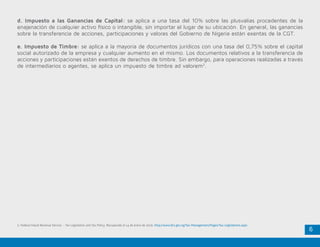 6
2. Federal Inland Revenue Service - Tax Legislation and Tax Policy. Recuperado el 14 de enero de 2016. http://www.firs.gov.ng/Tax-Management/Pages/Tax-Legislations.aspx
d. Impuesto a las Ganancias de Capital: se aplica a una tasa del 10% sobre las plusvalías procedentes de la
enajenación de cualquier activo físico o intangible, sin importar el lugar de su ubicación. En general, las ganancias
sobre la transferencia de acciones, participaciones y valores del Gobierno de Nigeria están exentas de la CGT.
e. Impuesto de Timbre: se aplica a la mayoría de documentos jurídicos con una tasa del 0,75% sobre el capital
social autorizado de la empresa y cualquier aumento en el mismo. Los documentos relativos a la transferencia de
acciones y participaciones están exentos de derechos de timbre. Sin embargo, para operaciones realizadas a través
de intermediarios o agentes, se aplica un impuesto de timbre ad valorem2
.
 