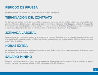 9
No existe regulación en relación con el periodo de prueba en Nigeria.
PERIODO DE PRUEBA
TERMINACIÓN DEL CONTRATO
JORNADA LABORAL
HORAS EXTRA
SALARIO MÍNIMO
Un contrato de trabajo puede ser rescindido en cualquier momento por las partes, empleador o empleado, con
previa notificación de la intención de hacerlo, con un mínimo de 1 semana de anticipación y hasta 1 mes cuando
el vínculo laboral ha subsistido por largo tiempo. Cuando el contrato de trabajo haya tenido una duración inferior
a tres meses, bastará un día para la notificación de la terminación. 3 semanas de anticipación.
Generalmente, los horarios de trabajo se acuerdan en el contrato de trabajo o en la negociación colectiva, sin que
sobrepase las 40 horas semanales (o 58 incluyendo las horas extras), con una jornada de 24 horas ininterrumpidas
cada 7 días de trabajo.
La ley laboral en Nigeria no regula lo concerniente al pago de las horas extras y esto es materia de acuerdo entre
las partes en los contratos de trabajo.
El salario mínimo en Nigeria es fijado entre empresario y Gobierno de común acuerdo. En la actualidad, el salario
mínimo mensual corresponde a NGN 18,000 mensuales (USD 90,00 aprox).
 