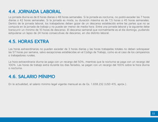 11
4.4. JORNADA LABORAL
La jornada diurna es de 8 horas diarias o 48 horas semanales. Si la jornada es nocturna, no podrá exceder las 7 horas
diarias o 42 horas semanales. Si la jornada es mixta, su duración máxima es de 7,5 horas o 45 horas semanales.
Dentro de la jornada laboral, los trabajadores deben gozar de un descanso establecido entre las partes que no se
computa en la jornada de trabajo y no puede ser menor de media hora. Entre una jornada laboral y la siguiente debe
transcurrir un mínimo de 10 horas de descanso. El descanso semanal que normalmente es el día domingo, pudiendo
estipularse un lapso de 24 horas consecutivas de descanso, en día distinto laboral.
4.5. HORAS EXTRA
Las horas extraordinarias no pueden exceder de 3 horas diarias y las horas trabajadas totales no deben sobrepasar
las 57 horas por semana, salvo excepciones establecidas en el Código de Trabajo, como es el caso de los campesinos
o trabajadores rurales.
La hora extraordinaria diurna se paga con un recargo del 50%, mientras que la nocturna se paga con un recargo del
100%. Las horas de trabajo extra durante los días feriados, se pagan con un recargo del 100% sobre la hora diurna
o nocturna.
4.6. SALARIO MÍNIMO
En la actualidad, el salario mínimo legal vigente mensual es de Gs. 1.658.232 (USD 415, apróx.).
 